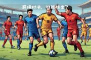 华体会官网-劲敌对抗两支顶尖球队的对决